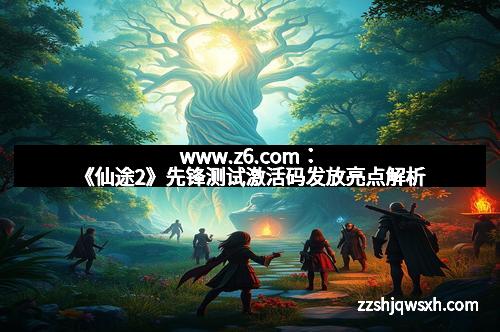 www.z6.com：《仙途2》先锋测试激活码发放亮点解析
